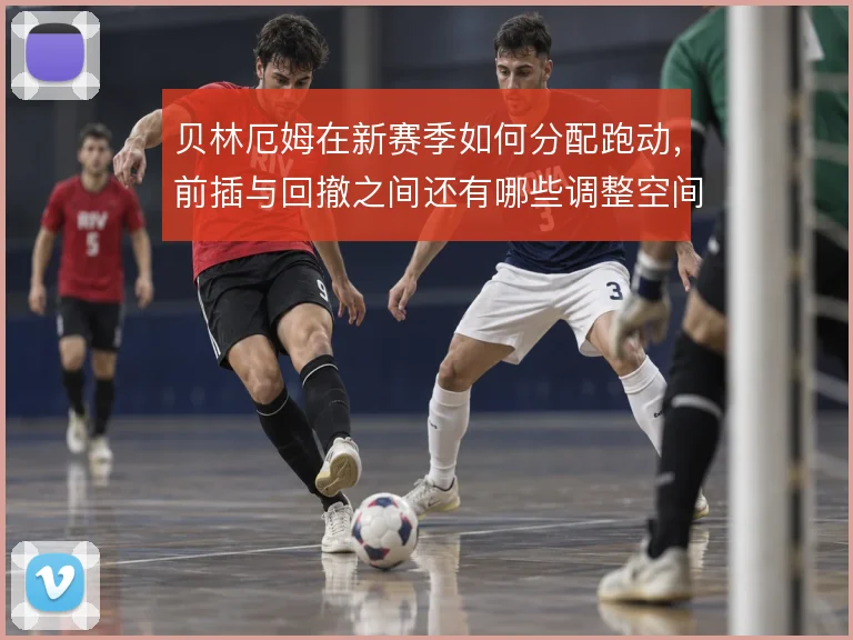 贝林厄姆在新赛季如何分配跑动,前插与回撤之间还有哪些调整空间