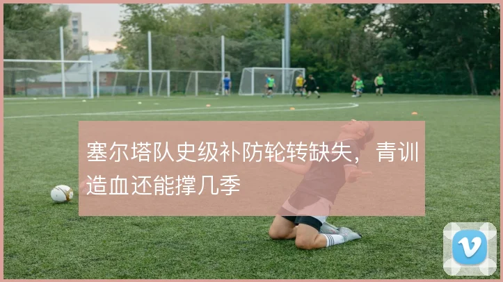 塞尔塔队史级补防轮转缺失，青训造血还能撑几季