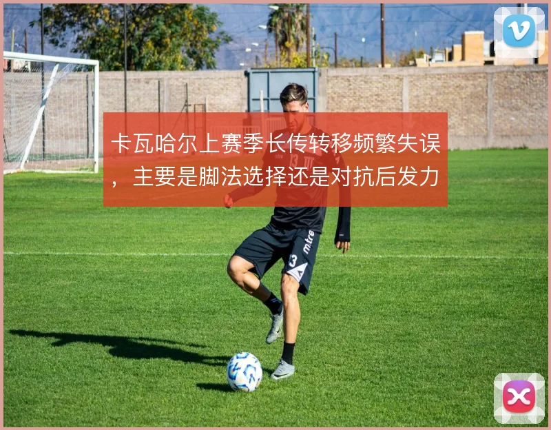 卡瓦哈尔上赛季长传转移频繁失误，主要是脚法选择还是对抗后发力变形