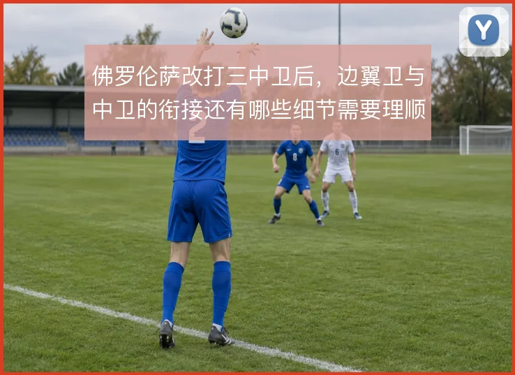 佛罗伦萨改打三中卫后,边翼卫与中卫的衔接还有哪些细节需要理顺