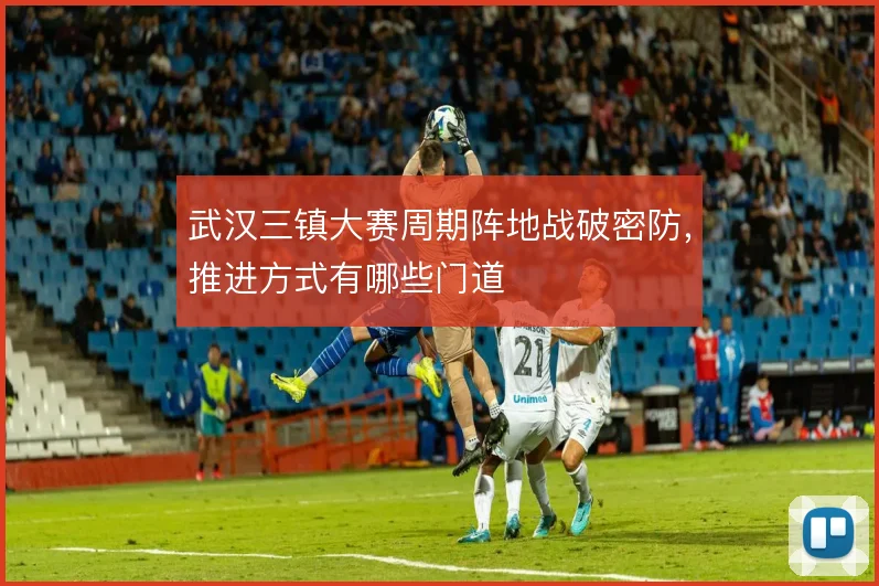武汉三镇大赛周期阵地战破密防，推进方式有哪些门道