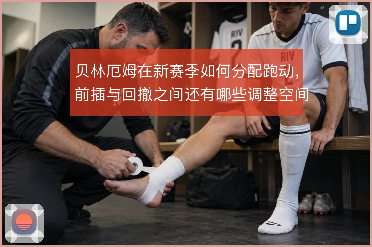 贝林厄姆在新赛季如何分配跑动，前插与回撤之间还有哪些调整空间