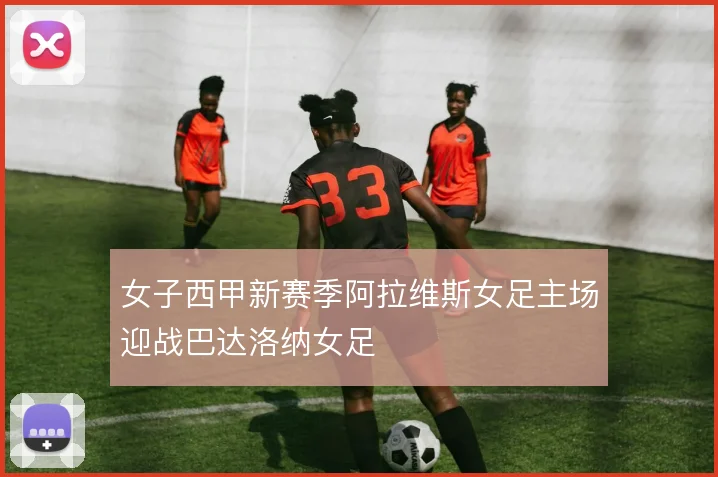 女子西甲新赛季阿拉维斯女足主场迎战巴达洛纳女足