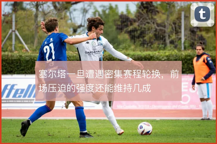 塞尔塔一旦遭遇密集赛程轮换，前场压迫的强度还能维持几成