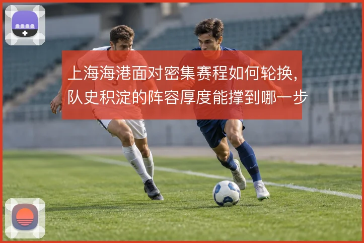 上海海港面对密集赛程如何轮换,队史积淀的阵容厚度能撑到哪一步