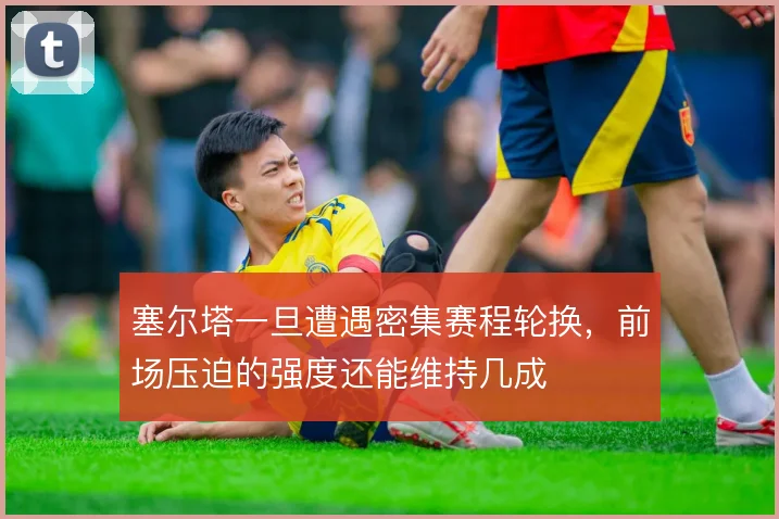 塞尔塔一旦遭遇密集赛程轮换，前场压迫的强度还能维持几成