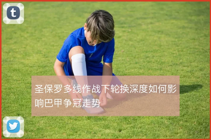 圣保罗多线作战下轮换深度如何影响巴甲争冠走势