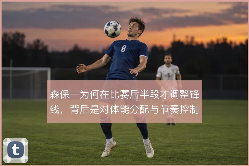 森保一为何在比赛后半段才调整锋线，背后是对体能分配与节奏控制的权衡