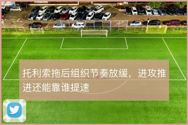 托利索拖后组织节奏放缓,进攻推进还能靠谁提速