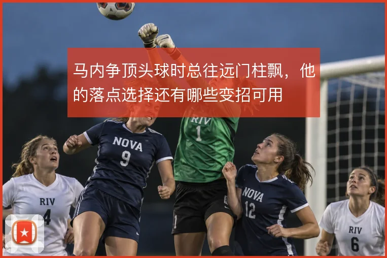 马内争顶头球时总往远门柱飘，他的落点选择还有哪些变招可用